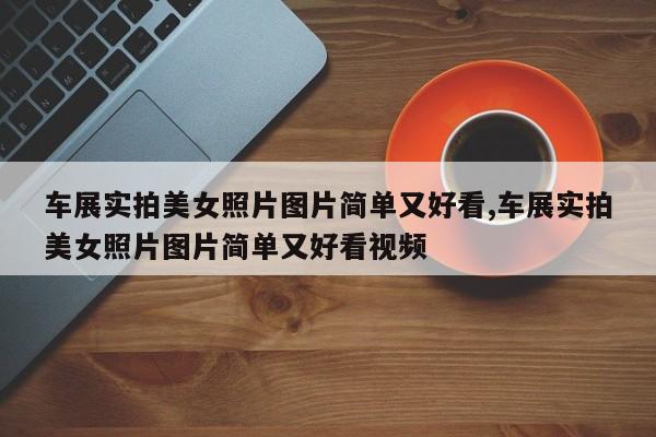 车展实拍美女照片图片简单又好看,车展实拍美女照片图片简单又好看视频