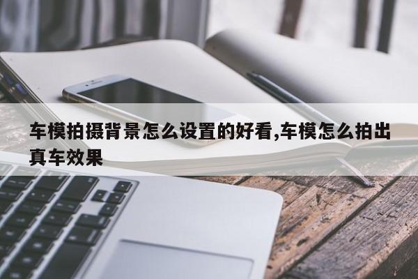 车模拍摄背景怎么设置的好看,车模怎么拍出真车效果