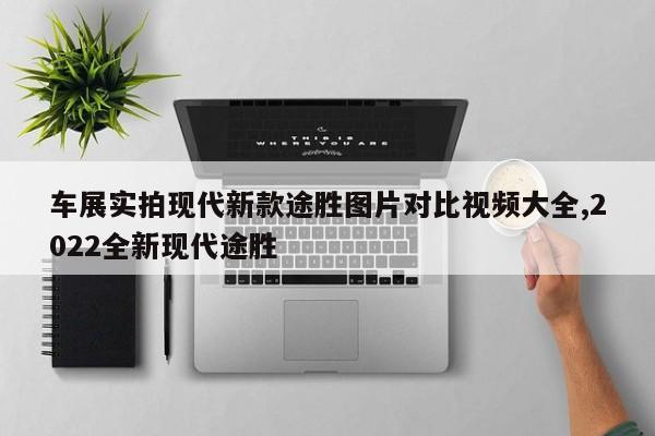 车展实拍现代新款途胜图片对比视频大全,2022全新现代途胜